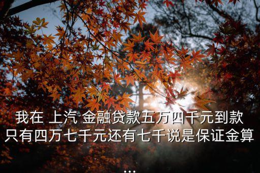 我在 上汽 金融貸款五萬四千元到款只有四萬七千元還有七千說是保證金算...