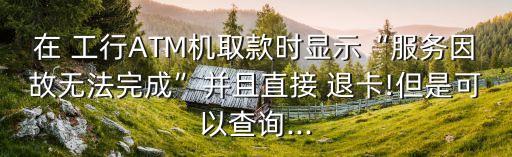 在 工行ATM機(jī)取款時(shí)顯示“服務(wù)因故無法完成”并且直接 退卡!但是可以查詢...