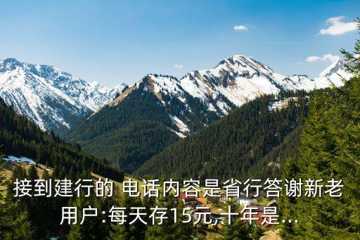 接到建行的 電話內(nèi)容是省行答謝新老用戶:每天存15元,十年是...