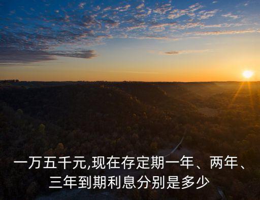 一萬五千元,現(xiàn)在存定期一年、兩年、三年到期利息分別是多少