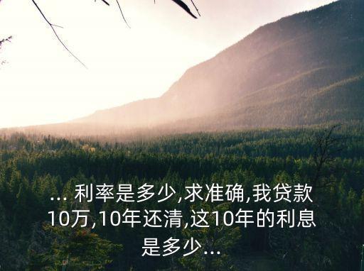 ... 利率是多少,求準確,我貸款10萬,10年還清,這10年的利息是多少...