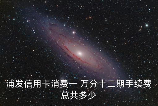 浦發(fā)信用卡消費(fèi)一 萬分十二期手續(xù)費(fèi)總共多少