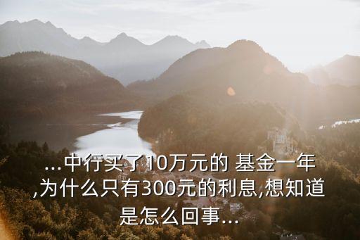 ...中行買了10萬元的 基金一年,為什么只有300元的利息,想知道是怎么回事...