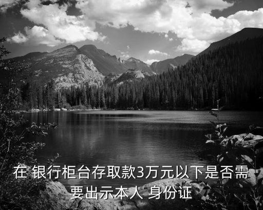 在 銀行柜臺(tái)存取款3萬(wàn)元以下是否需要出示本人 身份證
