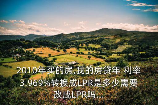 2010年買(mǎi)的房,我的房貸年 利率3.969%轉(zhuǎn)換成LPR是多少需要改成LPR嗎...
