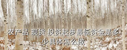 農(nóng)產(chǎn)品 現(xiàn)貨 投資起步最低資金是多少具體怎么做