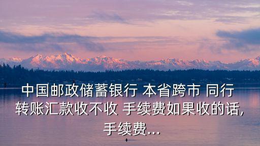 中國郵政儲蓄銀行 本省跨市 同行 轉賬匯款收不收 手續(xù)費如果收的話, 手續(xù)費...