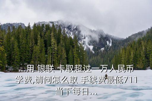 ...用 銀聯(lián) 卡取超過一萬人民幣學(xué)費,請問怎么取 手續(xù)費最低711當(dāng)下每日...
