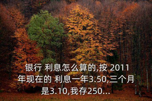 銀行 利息怎么算的,按 2011年現(xiàn)在的 利息一年3.50,三個(gè)月是3.10,我存250...