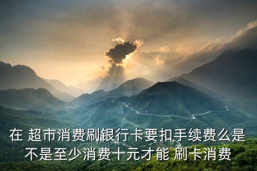 在 超市消費刷銀行卡要扣手續(xù)費么是不是至少消費十元才能 刷卡消費