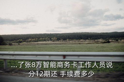 ...了張8萬智能商務(wù)卡工作人員說分12期還 手續(xù)費多少