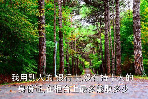 我用別人的 銀行卡,沒(méi)有持卡人的 身份證,在柜臺(tái)上最多能取多少
