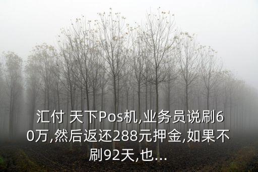  匯付 天下Pos機(jī),業(yè)務(wù)員說(shuō)刷60萬(wàn),然后返還288元押金,如果不刷92天,也...