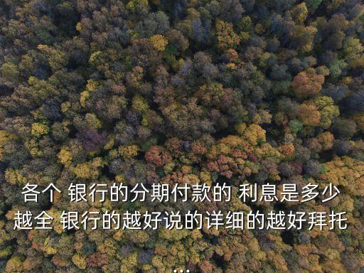 各個(gè) 銀行的分期付款的 利息是多少越全 銀行的越好說(shuō)的詳細(xì)的越好拜托...