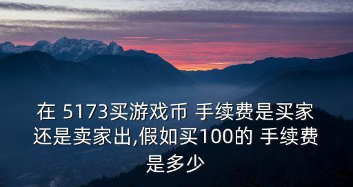 在 5173買游戲幣 手續(xù)費是買家還是賣家出,假如買100的 手續(xù)費是多少