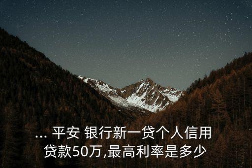 ... 平安 銀行新一貸個(gè)人信用 貸款50萬,最高利率是多少