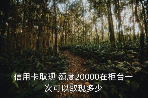 信用卡取現(xiàn) 額度20000在柜臺(tái)一次可以取現(xiàn)多少