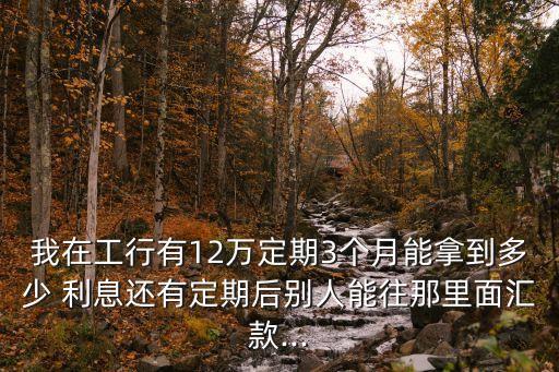 我在工行有12萬定期3個(gè)月能拿到多少 利息還有定期后別人能往那里面匯款...