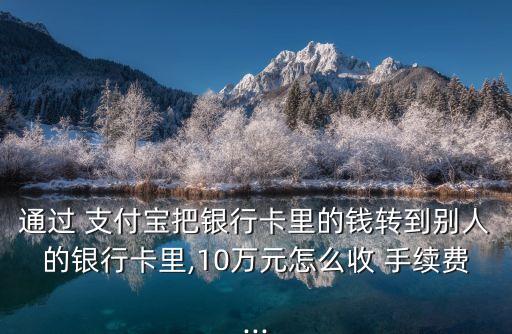 通過 支付寶把銀行卡里的錢轉(zhuǎn)到別人的銀行卡里,10萬元怎么收 手續(xù)費(fèi)...