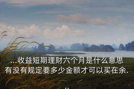 ...收益短期理財(cái)六個月是什么意思有沒有規(guī)定要多少金額才可以買在余...