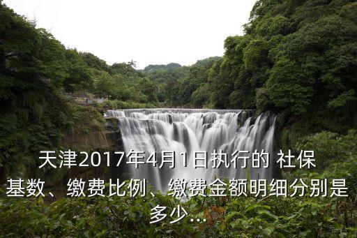 天津2017年4月1日執(zhí)行的 社保基數(shù)、繳費(fèi)比例、繳費(fèi)金額明細(xì)分別是多少...