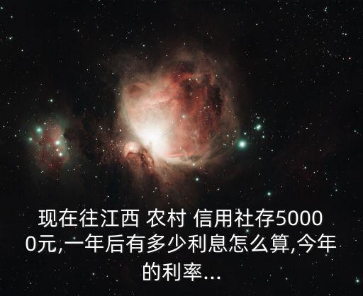 現(xiàn)在往江西 農(nóng)村 信用社存50000元,一年后有多少利息怎么算,今年的利率...