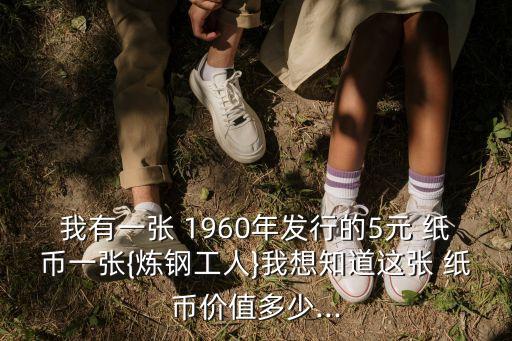 我有一張 1960年發(fā)行的5元 紙幣一張{煉鋼工人}我想知道這張 紙幣價(jià)值多少...