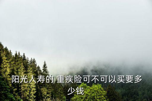  陽(yáng)光人壽的 重疾險(xiǎn)可不可以買(mǎi)要多少錢(qián)