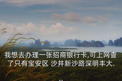 我想去辦理一張招商銀行卡,可上網(wǎng)查了只有寶安區(qū) 沙井新沙路深明豐大...