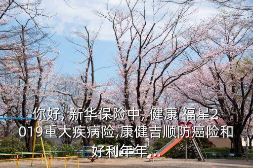 你好, 新華保險中, 健康 福星2019重大疾病險,康健吉順防癌險和好利年年...