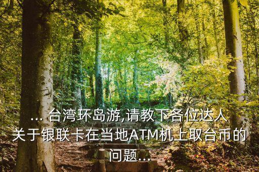 ... 臺(tái)灣環(huán)島游,請(qǐng)教下各位達(dá)人關(guān)于銀聯(lián)卡在當(dāng)?shù)谹TM機(jī)上取臺(tái)幣的問(wèn)題...