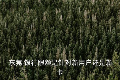  東莞 銀行限額是針對(duì)新用戶還是新卡