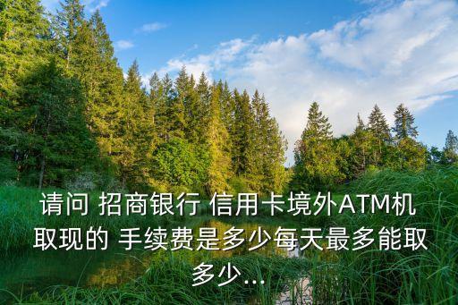 請(qǐng)問(wèn) 招商銀行 信用卡境外ATM機(jī) 取現(xiàn)的 手續(xù)費(fèi)是多少每天最多能取多少...