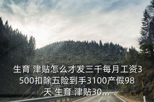  生育 津貼怎么才發(fā)三千每月工資3500扣除五險(xiǎn)到手3100產(chǎn)假98天 生育 津貼30...
