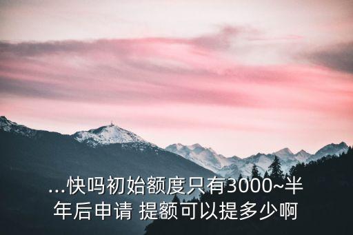 ...快嗎初始額度只有3000~半年后申請(qǐng) 提額可以提多少啊