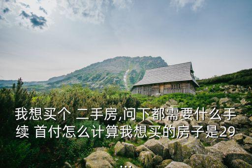 我想買個 二手房,問下都需要什么手續(xù) 首付怎么計算我想買的房子是29...