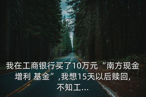 我在工商銀行買了10萬(wàn)元“南方現(xiàn)金增利 基金”,我想15天以后贖回,不知工...