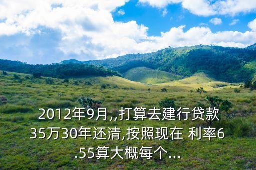  2012年9月,,打算去建行貸款35萬30年還清,按照現在 利率6.55算大概每個...