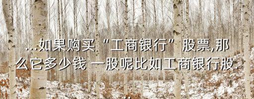 ...如果購買“工商銀行”股票,那么它多少錢 一股呢比如工商銀行股...