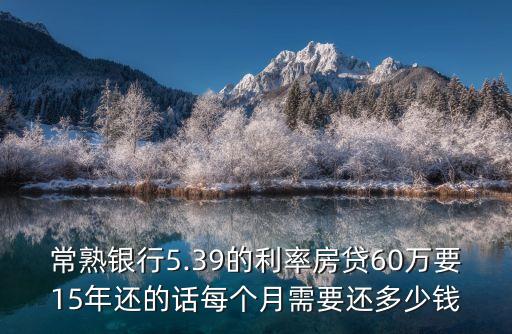 常熟銀行5.39的利率房貸60萬(wàn)要15年還的話每個(gè)月需要還多少錢(qián)