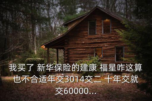 我買了 新華保險的建康 福星咋這算也不合適年交3014交二 十年交就交60000...