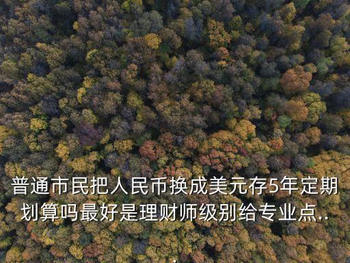 普通市民把人民幣換成美元存5年定期劃算嗎最好是理財(cái)師級(jí)別給專業(yè)點(diǎn)...