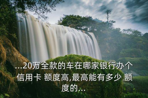 ...20萬(wàn)全款的車(chē)在哪家銀行辦個(gè) 信用卡 額度高,最高能有多少 額度的...