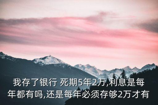 我存了銀行 死期5年2萬,利息是每年都有嗎,還是每年必須存夠2萬才有
