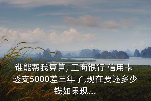 誰能幫我算算, 工商銀行 信用卡 透支5000差三年了,現(xiàn)在要還多少錢如果現(xiàn)...