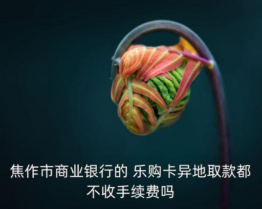 焦作市商業(yè)銀行的 樂購卡異地取款都不收手續(xù)費(fèi)嗎