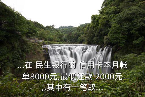 ...在 民生銀行的 信用卡本月帳單8000元,最低還款 2000元,,其中有一筆取...