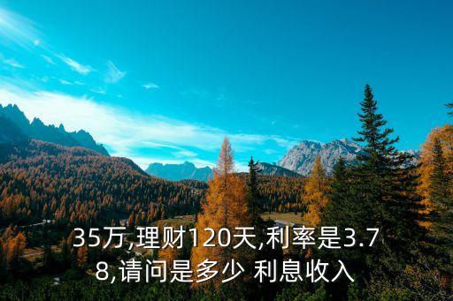 35萬,理財(cái)120天,利率是3.78,請(qǐng)問是多少 利息收入