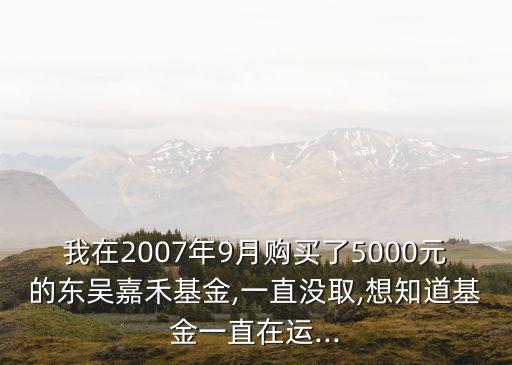 我在2007年9月購買了5000元的東吳嘉禾基金,一直沒取,想知道基金一直在運(yùn)...