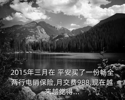 2015年三月在 平安買了一份暢全兩行電銷保險,月交費988.現(xiàn)在越來越覺得...